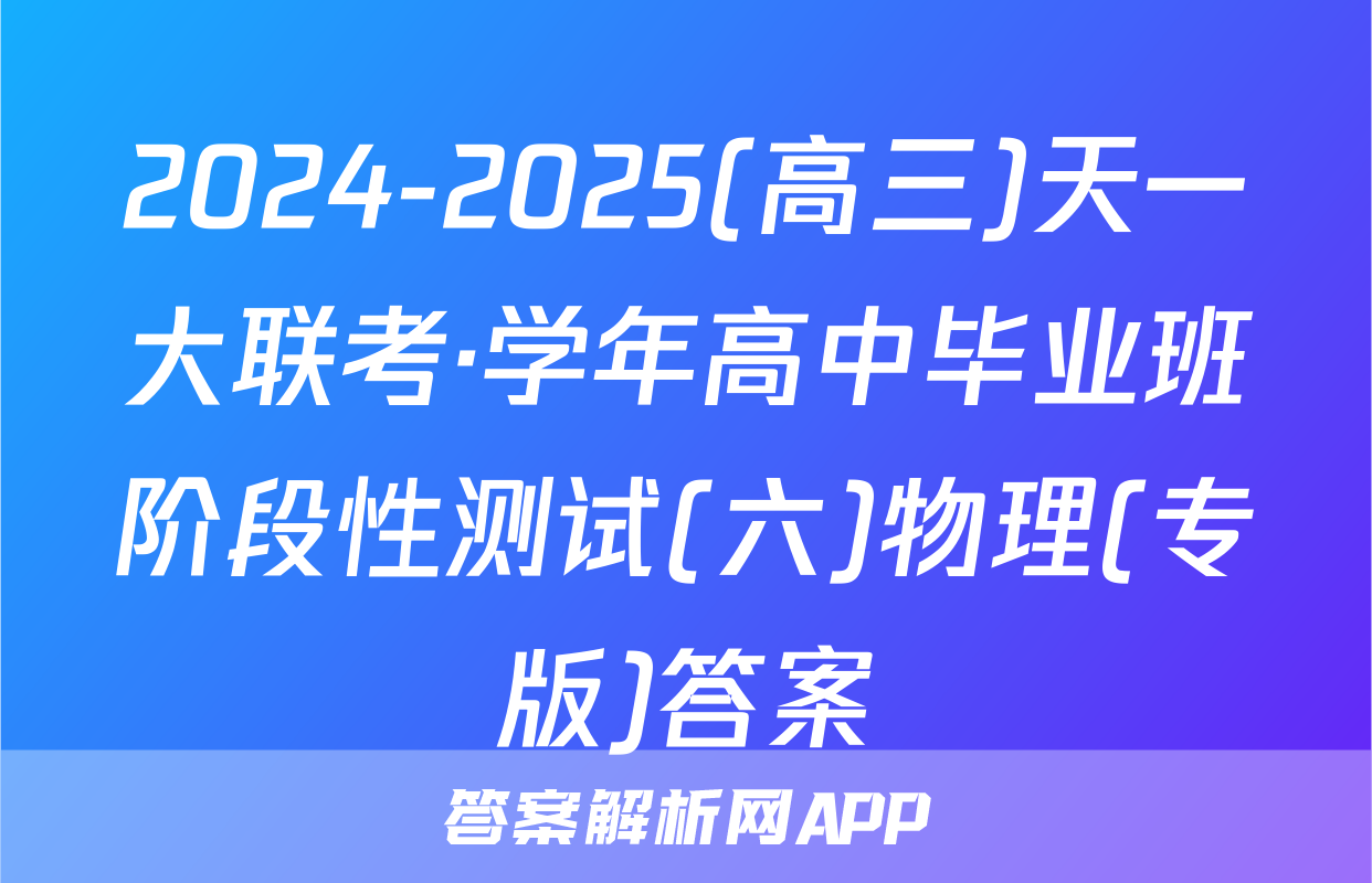 2024-2025(高三)天一大联考·学年高中毕业班阶段性测试(六)物理(专版)答案