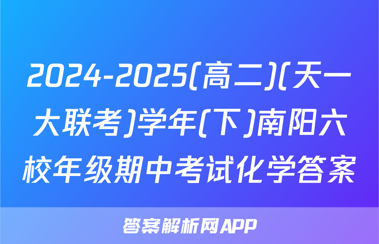 2024-2025(高二)(天一大联考)学年(下)南阳六校年级期中考试化学答案