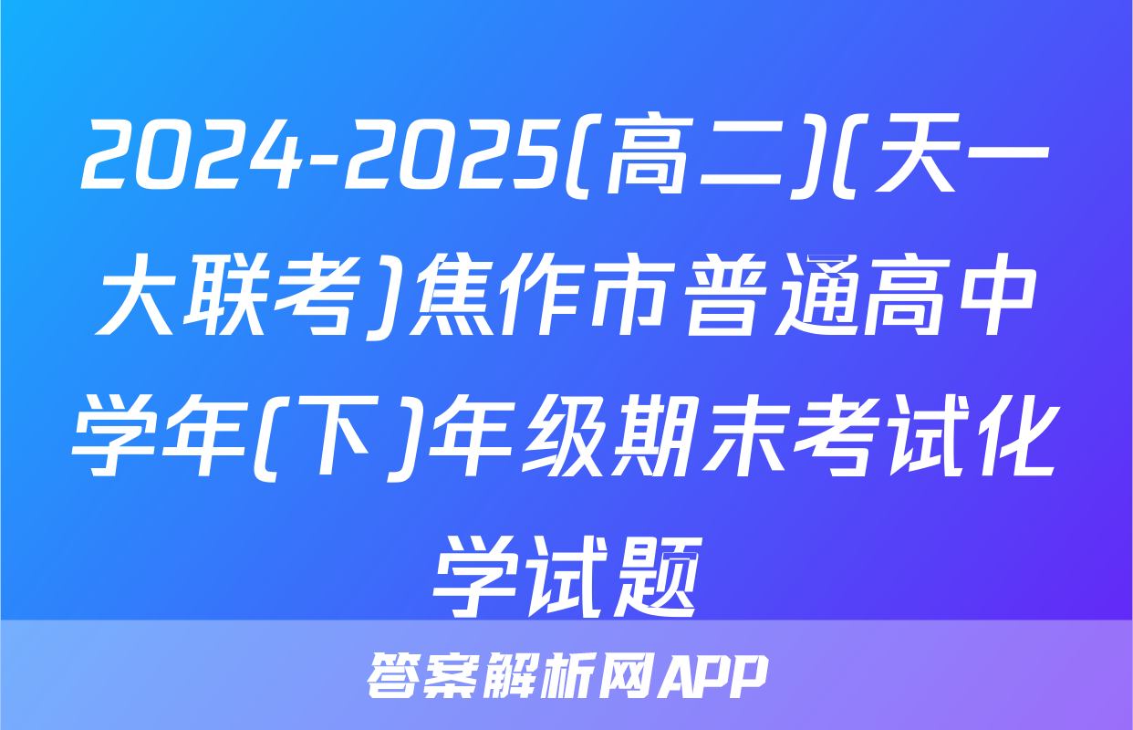 2024-2025(高二)(天一大联考)焦作市普通高中学年(下)年级期末考试化学试题