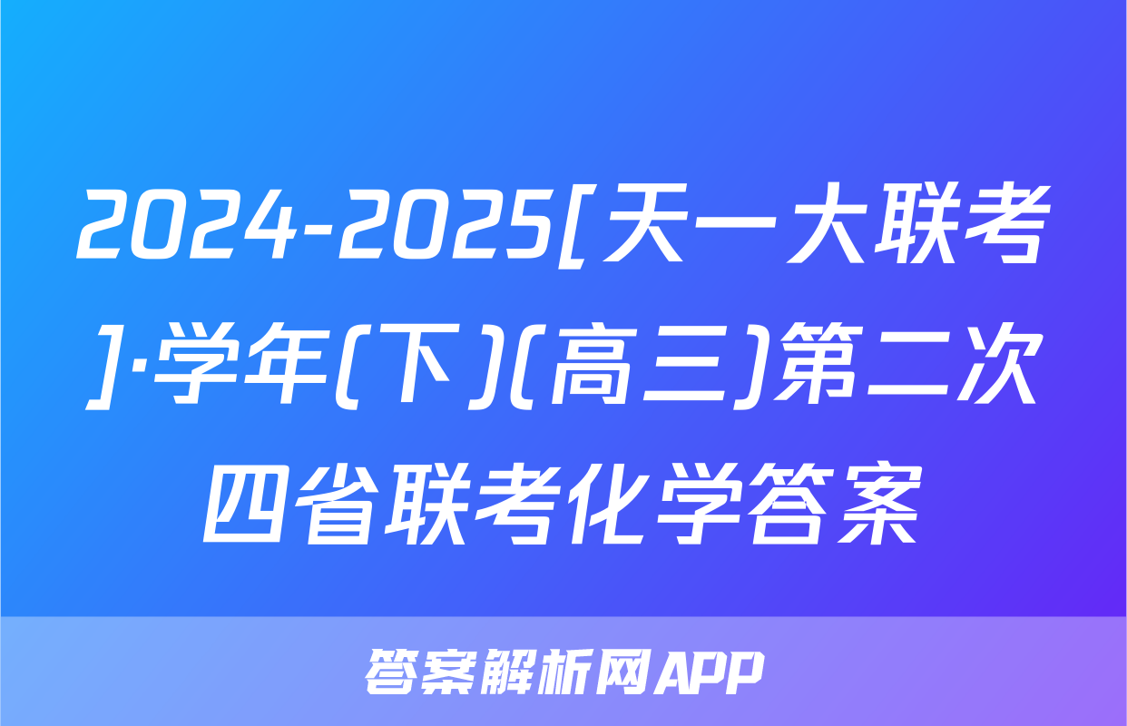 2024-2025[天一大联考]·学年(下)(高三)第二次四省联考化学答案