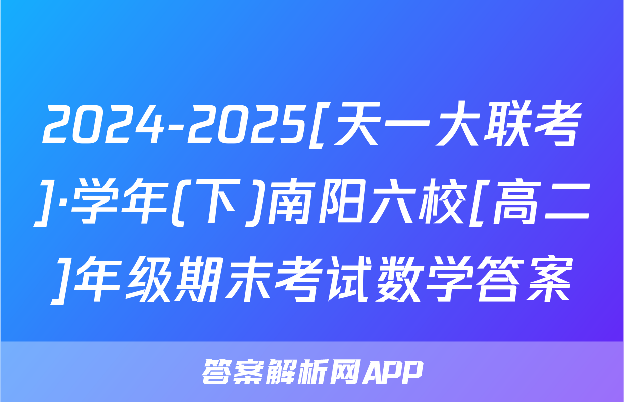 2024-2025[天一大联考]·学年(下)南阳六校[高二]年级期末考试数学答案