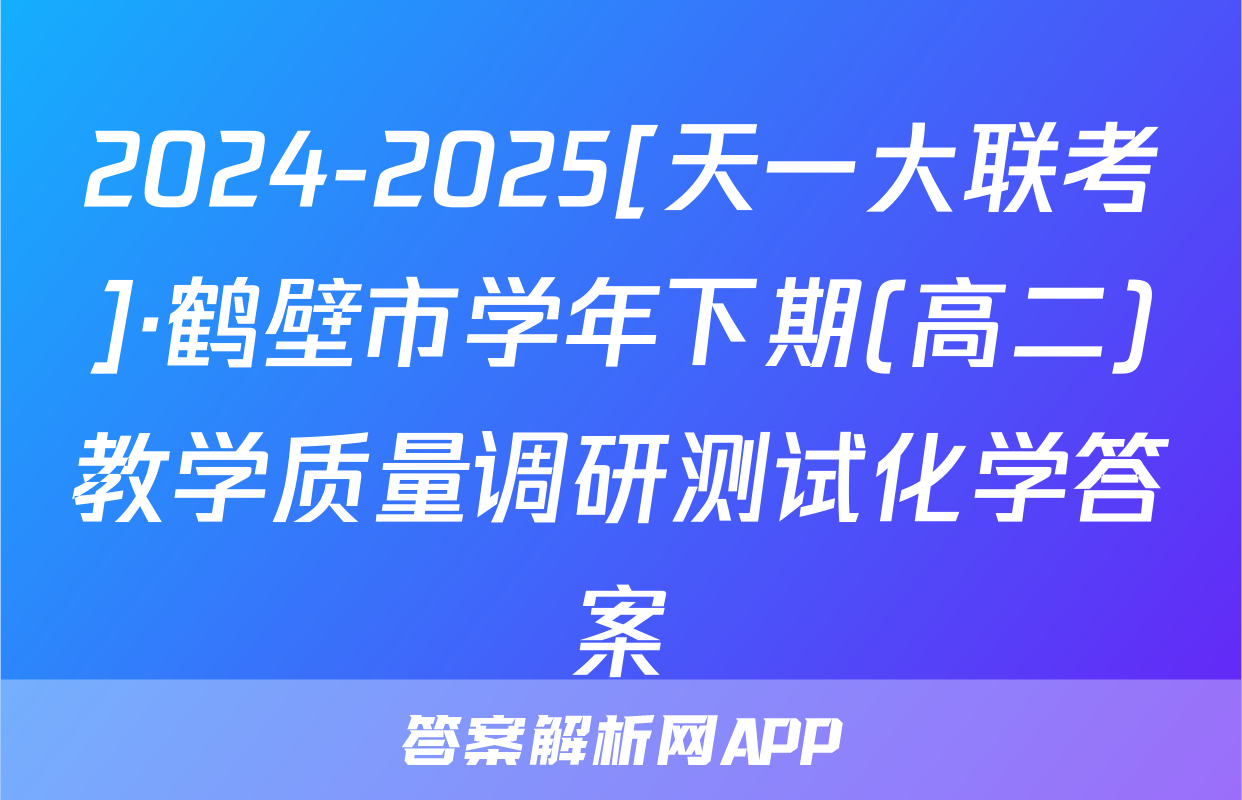 2024-2025[天一大联考]·鹤壁市学年下期(高二)教学质量调研测试化学答案