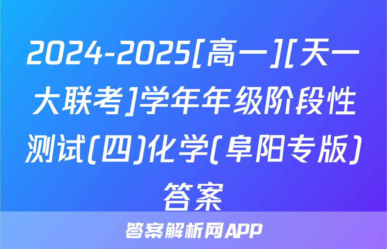 2024-2025[高一][天一大联考]学年年级阶段性测试(四)化学(阜阳专版)答案