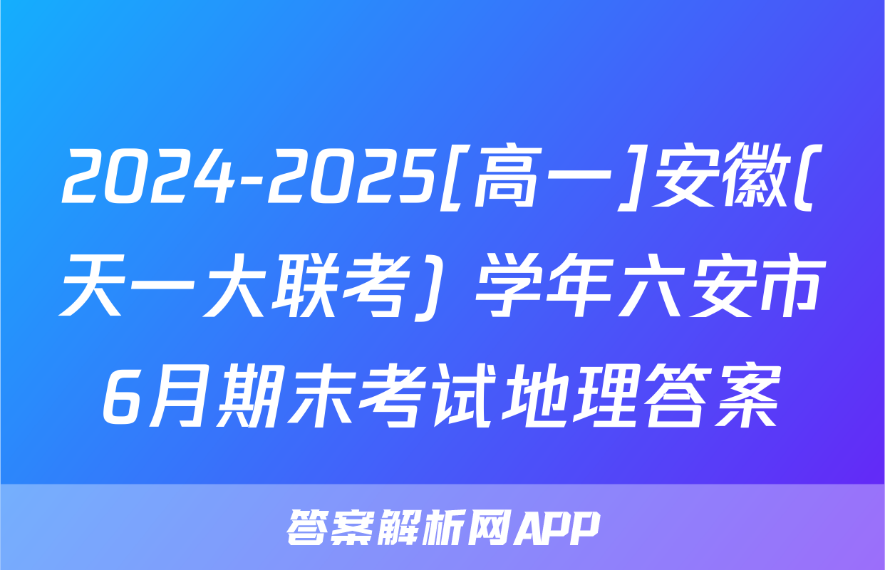2024-2025[高一]安徽(天一大联考) 学年六安市6月期末考试地理答案