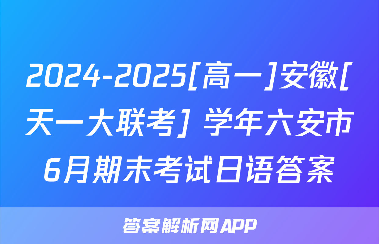2024-2025[高一]安徽[天一大联考] 学年六安市6月期末考试日语答案