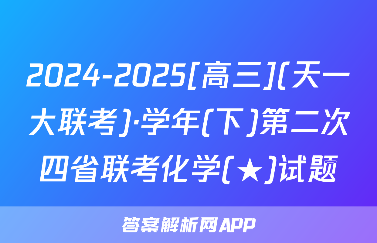 2024-2025[高三](天一大联考)·学年(下)第二次四省联考化学(★)试题