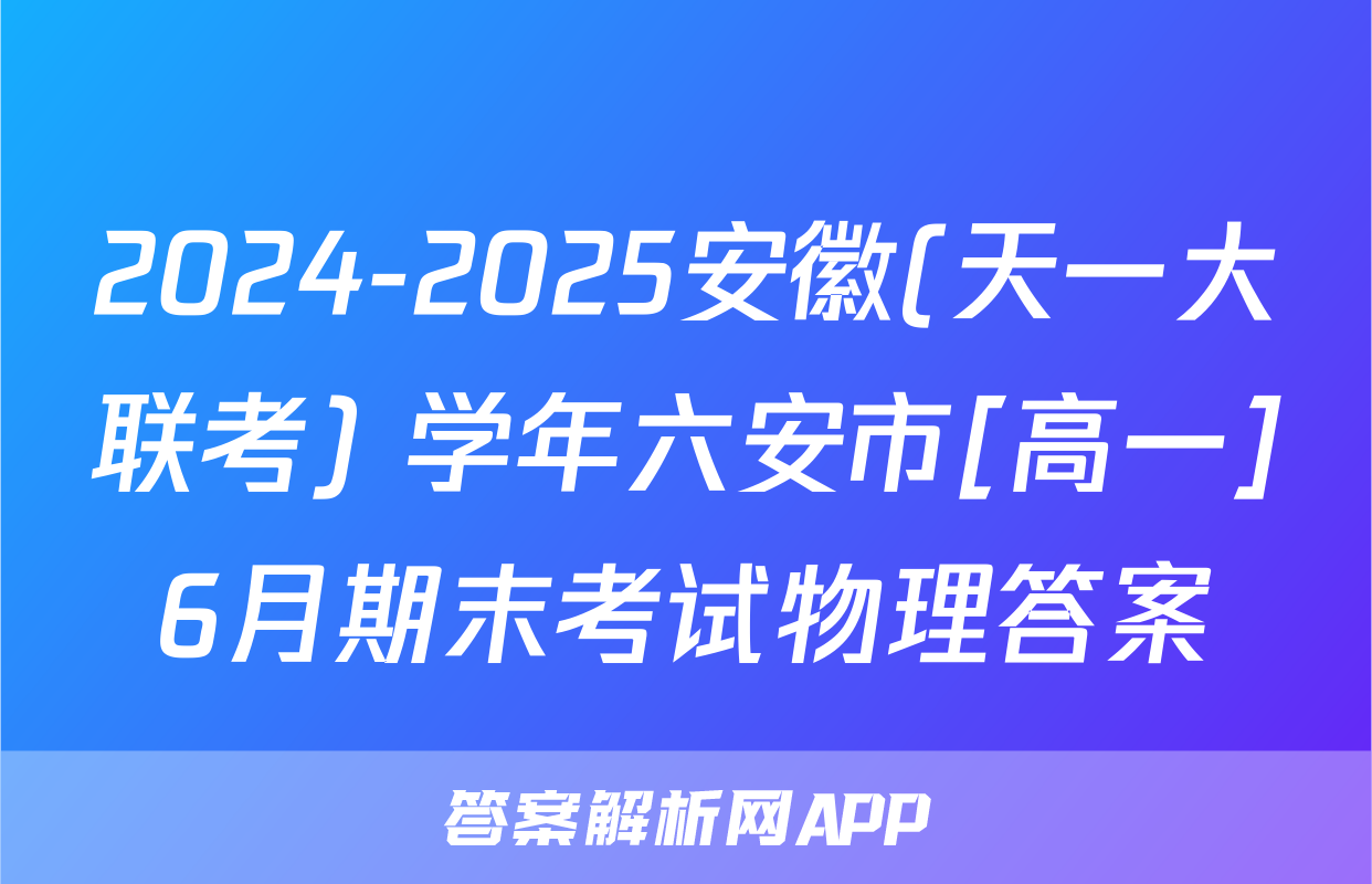 2024-2025安徽(天一大联考) 学年六安市[高一]6月期末考试物理答案