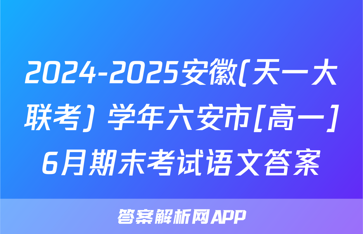2024-2025安徽(天一大联考) 学年六安市[高一]6月期末考试语文答案