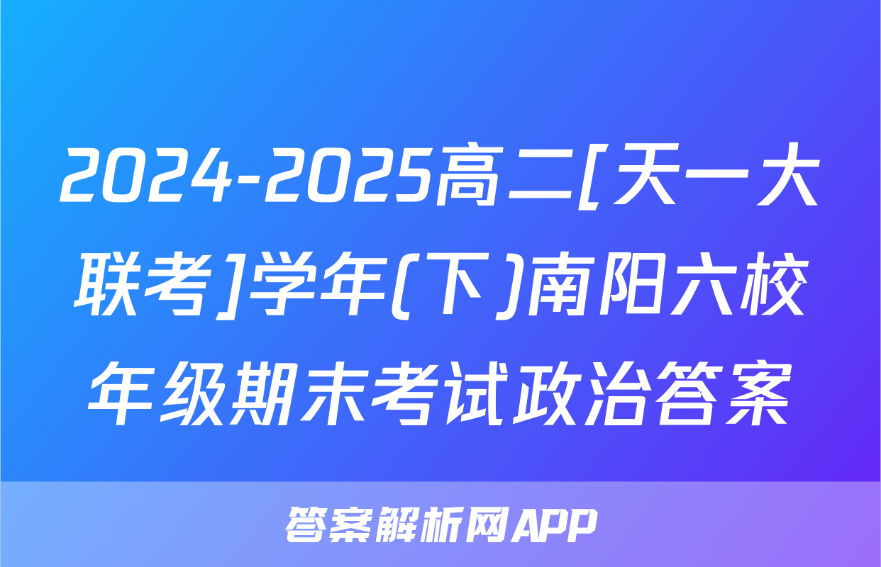 2024-2025高二[天一大联考]学年(下)南阳六校年级期末考试政治答案