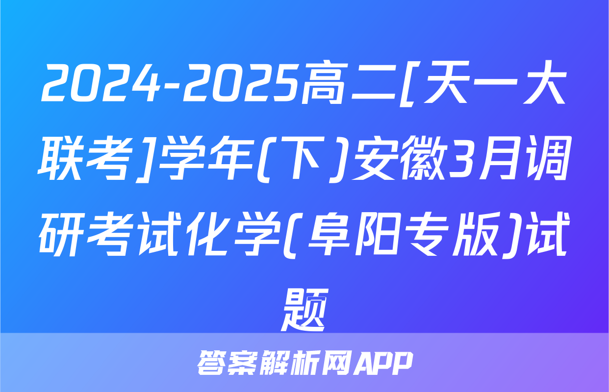 2024-2025高二[天一大联考]学年(下)安徽3月调研考试化学(阜阳专版)试题