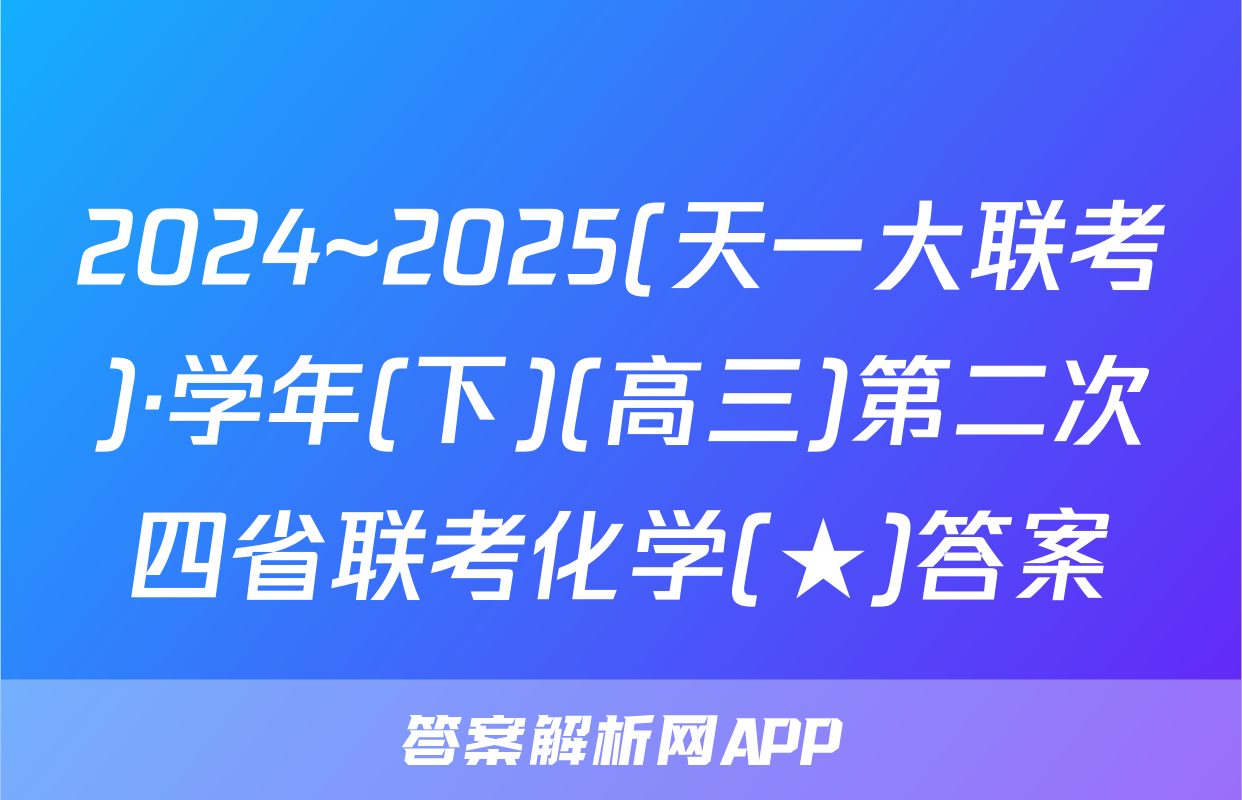 2024~2025(天一大联考)·学年(下)(高三)第二次四省联考化学(★)答案