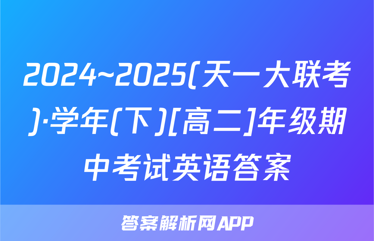 2024~2025(天一大联考)·学年(下)[高二]年级期中考试英语答案