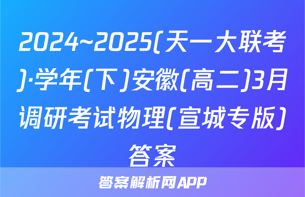 2024~2025(天一大联考)·学年(下)安徽(高二)3月调研考试物理(宣城专版)答案