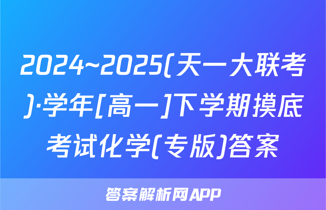 2024~2025(天一大联考)·学年[高一]下学期摸底考试化学(专版)答案