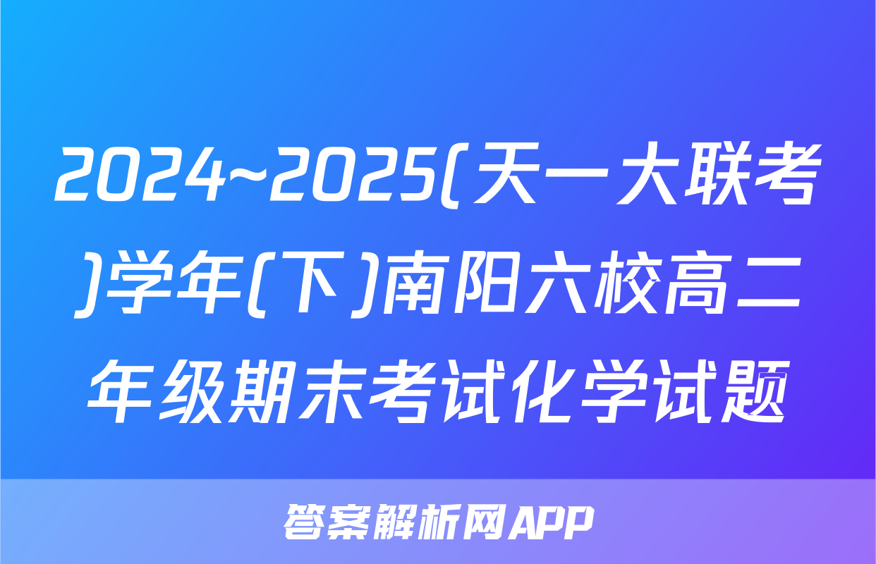 2024~2025(天一大联考)学年(下)南阳六校高二年级期末考试化学试题