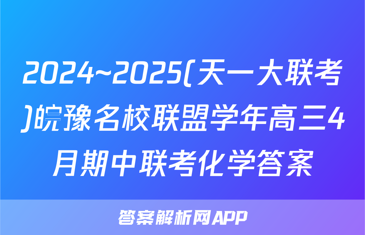 2024~2025(天一大联考)皖豫名校联盟学年高三4月期中联考化学答案