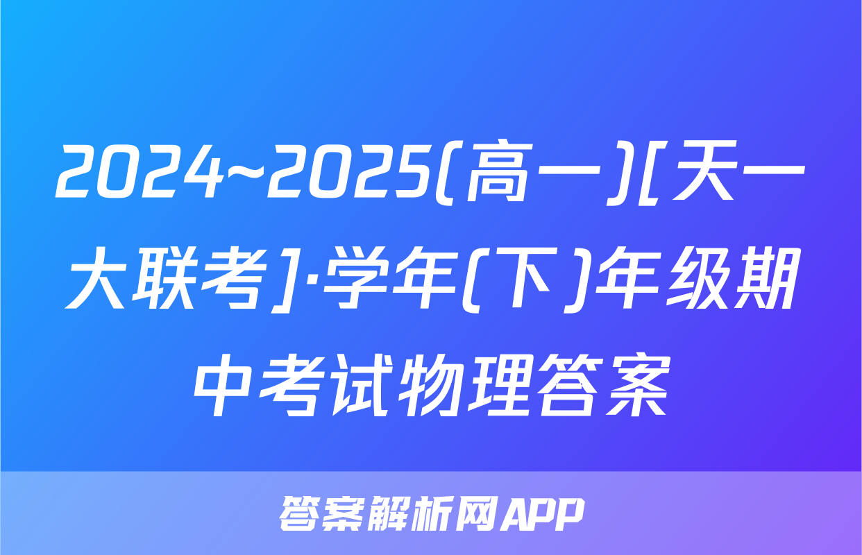 2024~2025(高一)[天一大联考]·学年(下)年级期中考试物理答案