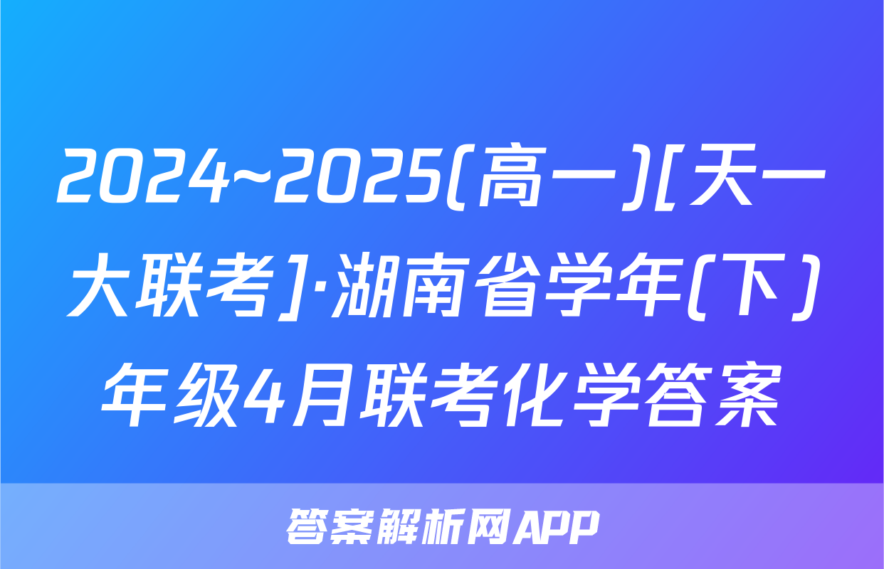 2024~2025(高一)[天一大联考]·湖南省学年(下)年级4月联考化学答案