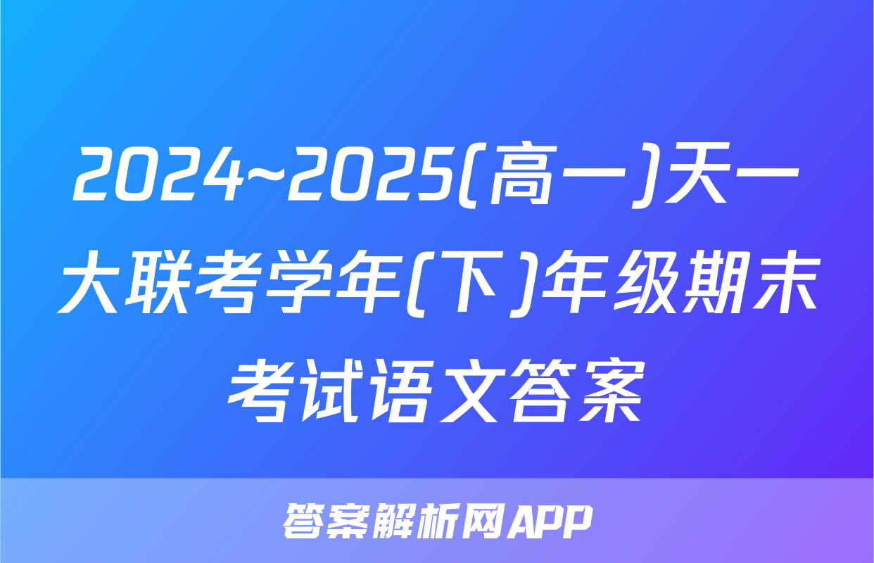 2024~2025(高一)天一大联考学年(下)年级期末考试语文答案