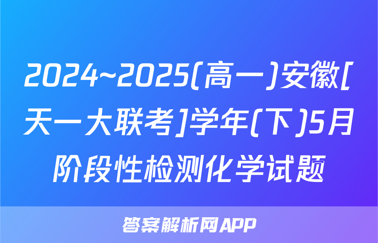 2024~2025(高一)安徽[天一大联考]学年(下)5月阶段性检测化学试题
