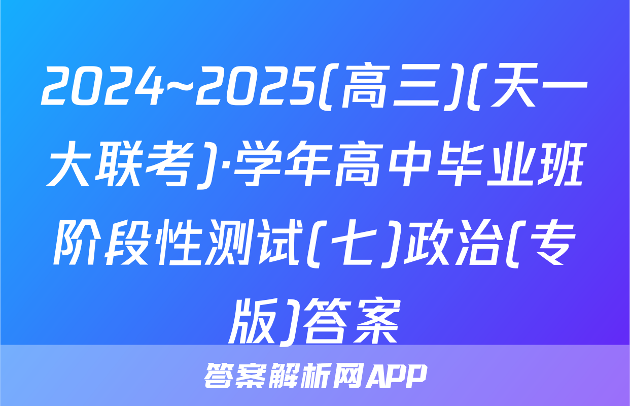 2024~2025(高三)(天一大联考)·学年高中毕业班阶段性测试(七)政治(专版)答案