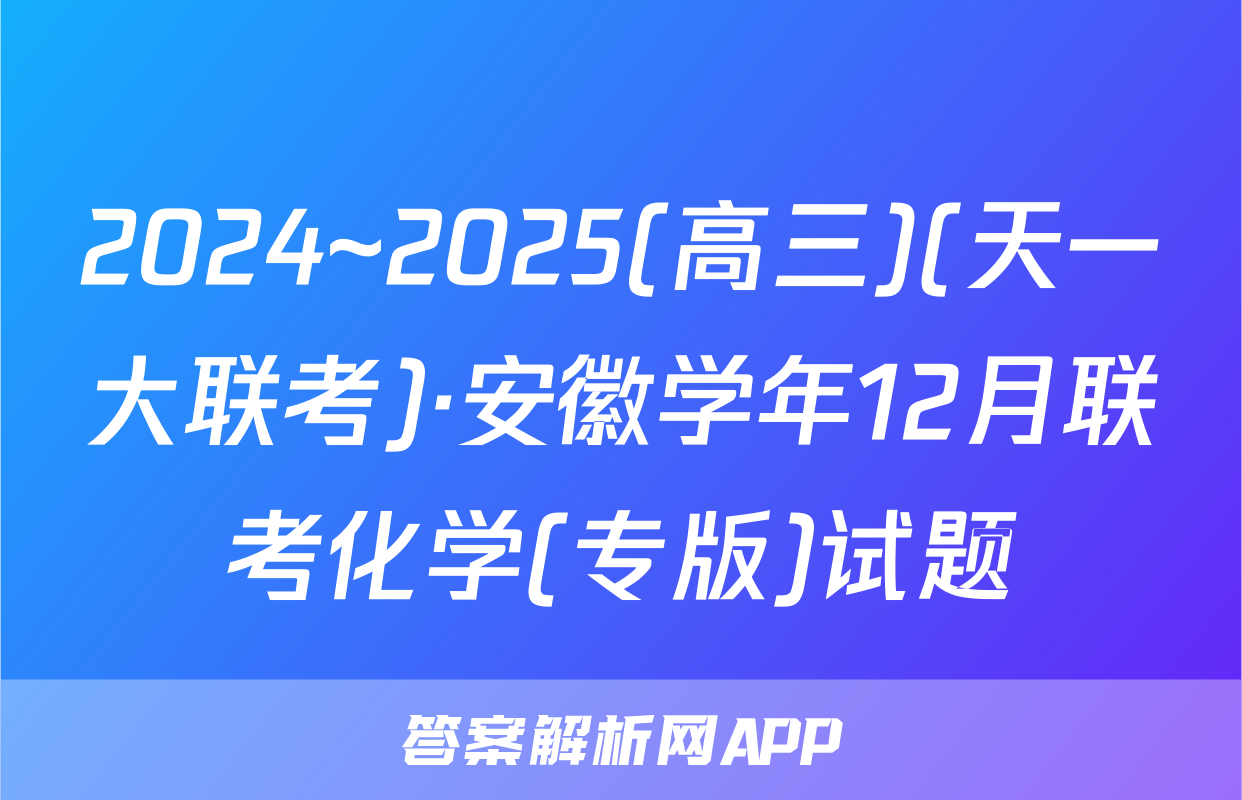 2024~2025(高三)(天一大联考)·安徽学年12月联考化学(专版)试题