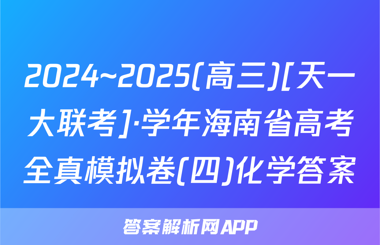 2024~2025(高三)[天一大联考]·学年海南省高考全真模拟卷(四)化学答案