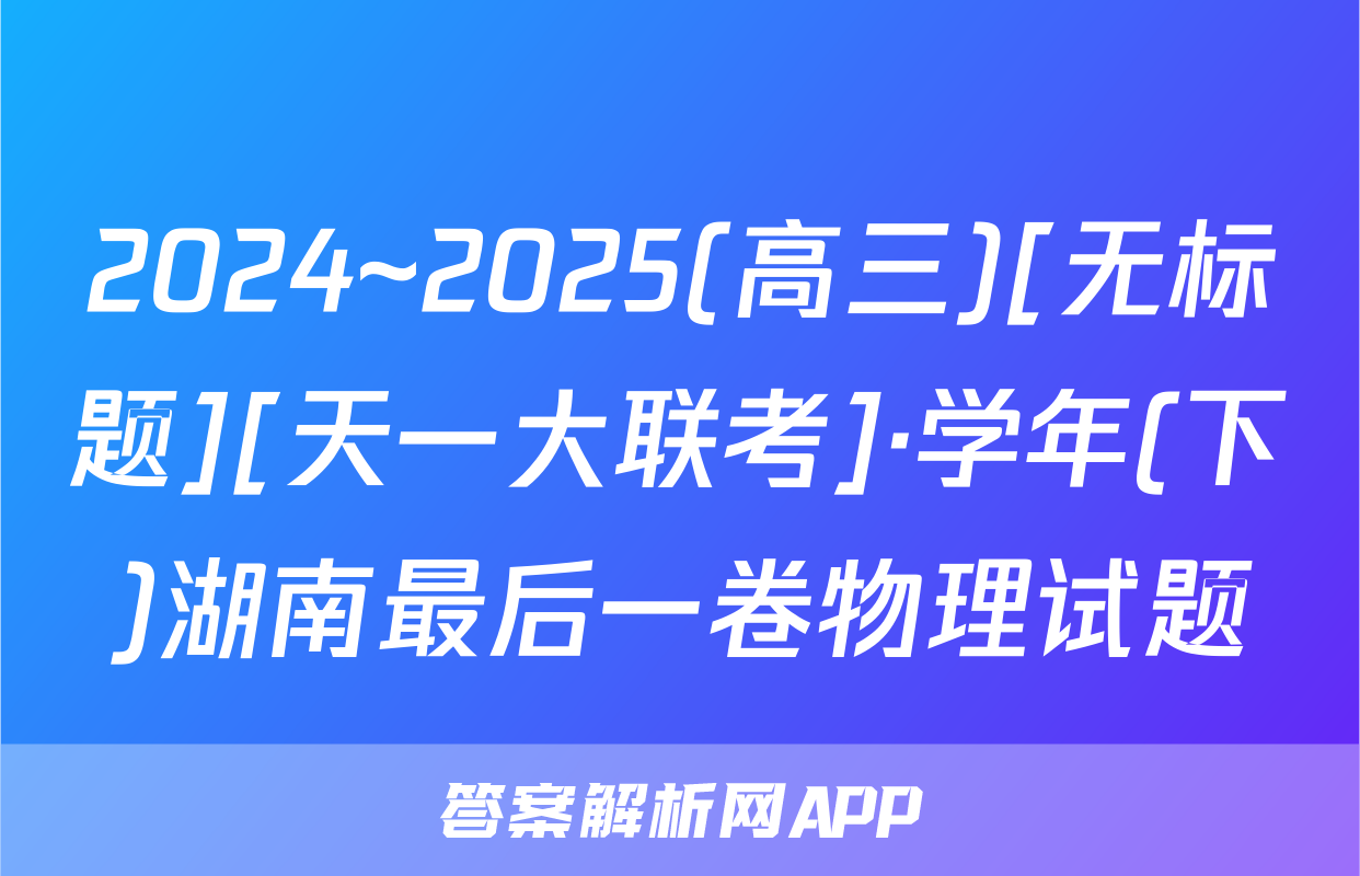 2024~2025(高三)[无标题][天一大联考]·学年(下)湖南最后一卷物理试题