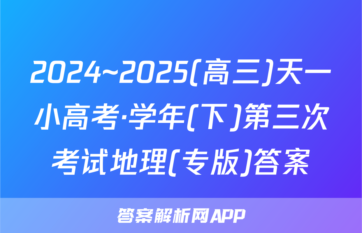 2024~2025(高三)天一小高考·学年(下)第三次考试地理(专版)答案