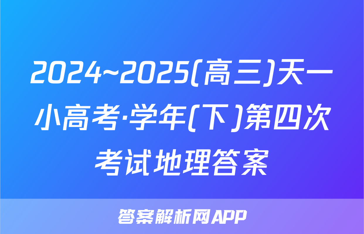 2024~2025(高三)天一小高考·学年(下)第四次考试地理答案