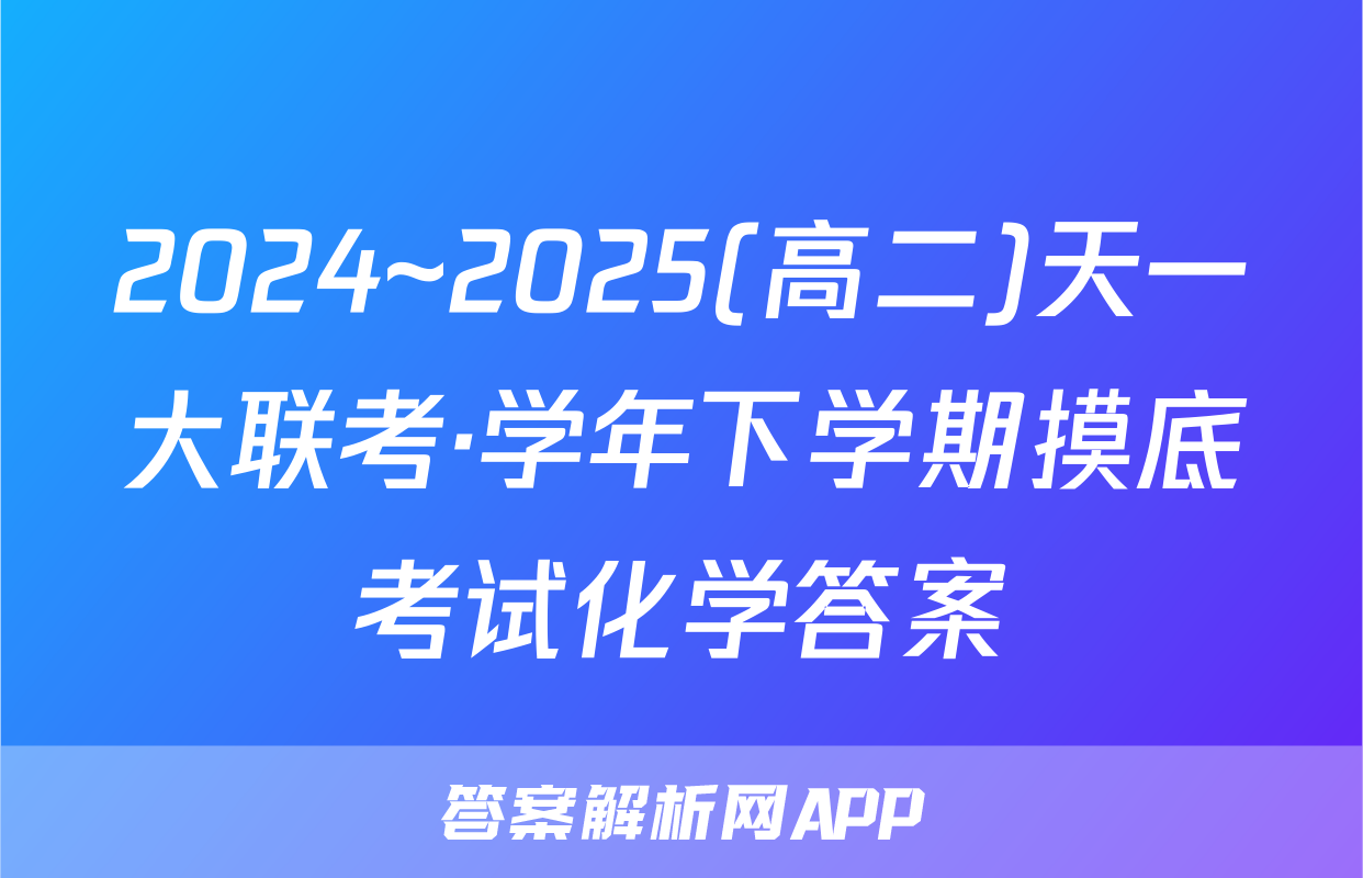 2024~2025(高二)天一大联考·学年下学期摸底考试化学答案