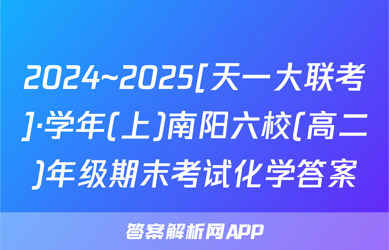 2024~2025[天一大联考]·学年(上)南阳六校(高二)年级期末考试化学答案