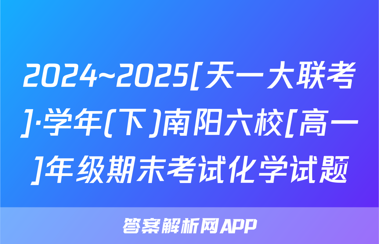 2024~2025[天一大联考]·学年(下)南阳六校[高一]年级期末考试化学试题