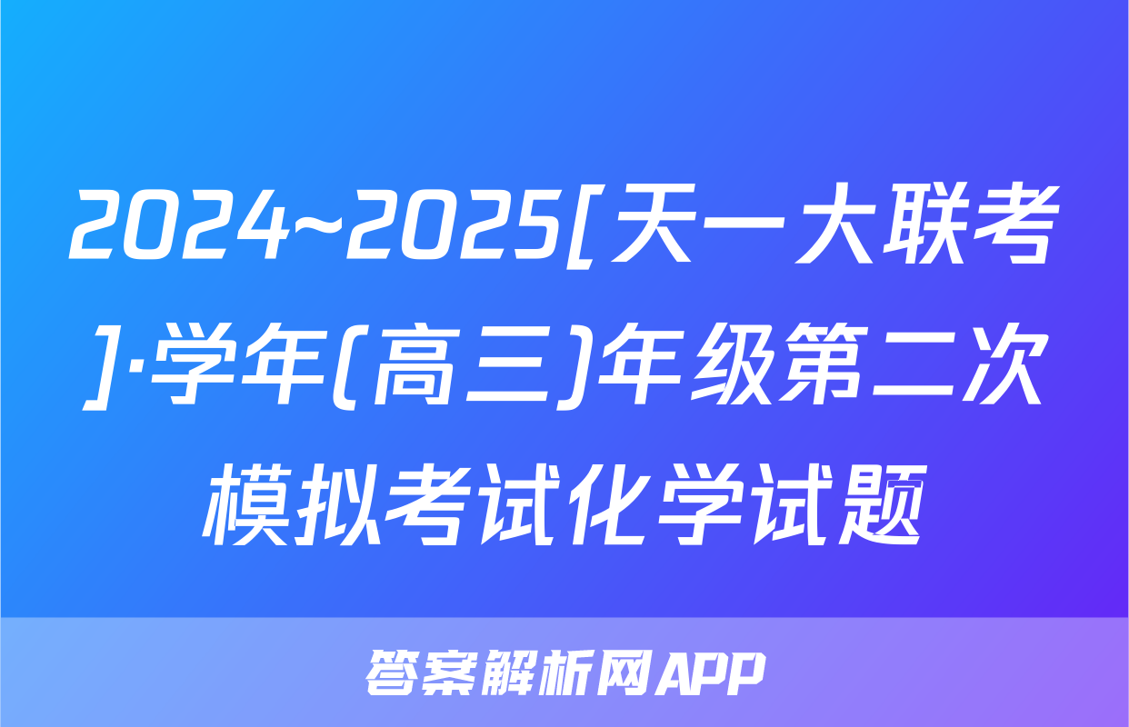2024~2025[天一大联考]·学年(高三)年级第二次模拟考试化学试题