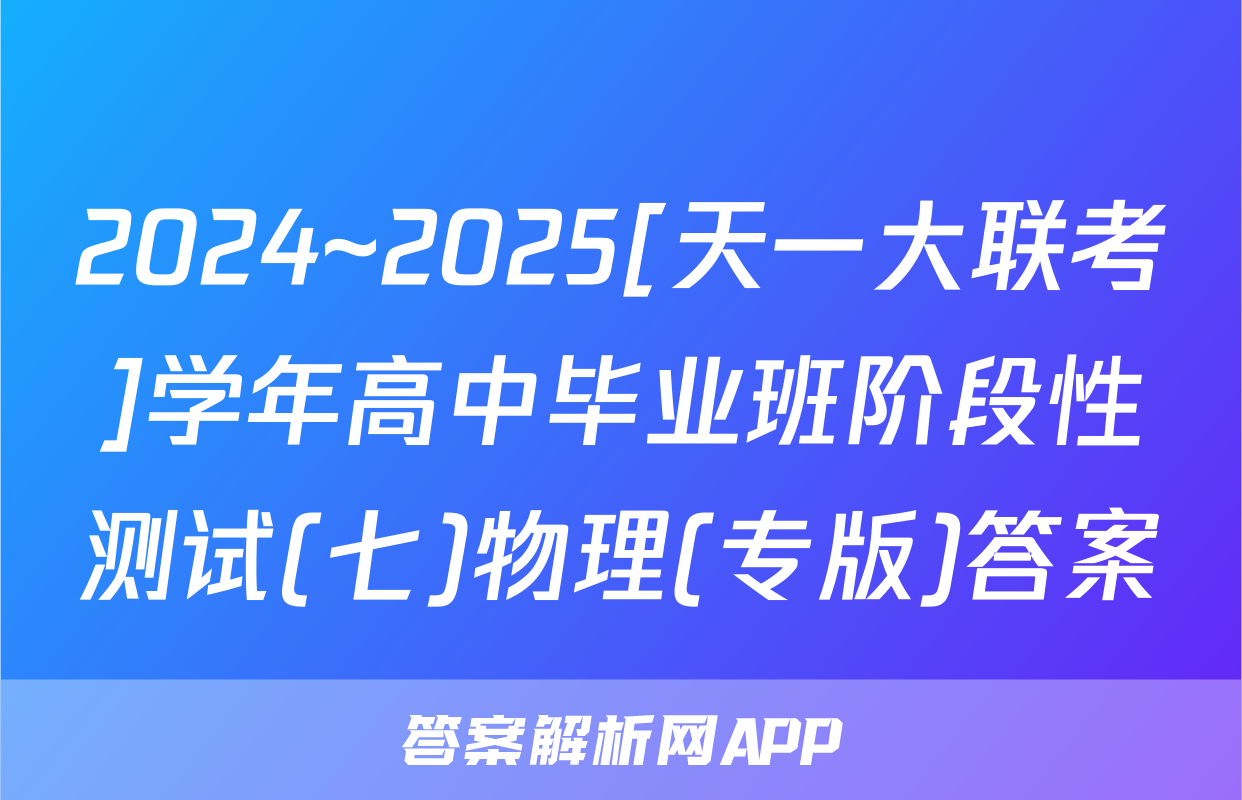 2024~2025[天一大联考]学年高中毕业班阶段性测试(七)物理(专版)答案