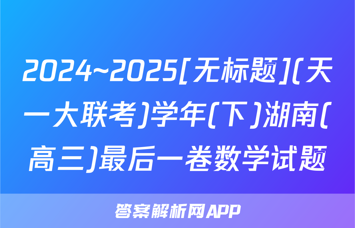 2024~2025[无标题](天一大联考)学年(下)湖南(高三)最后一卷数学试题