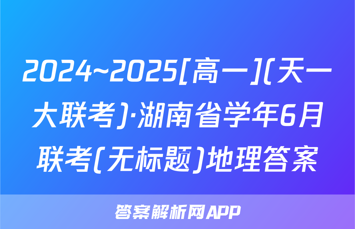 2024~2025[高一](天一大联考)·湖南省学年6月联考(无标题)地理答案