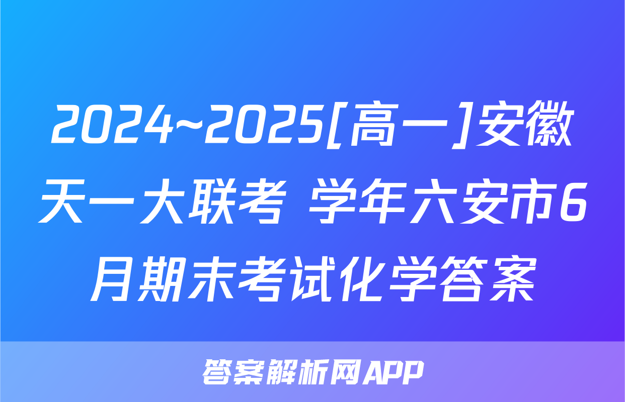2024~2025[高一]安徽天一大联考 学年六安市6月期末考试化学答案