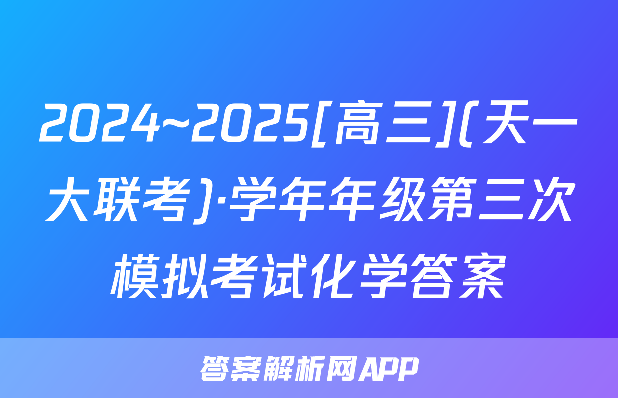 2024~2025[高三](天一大联考)·学年年级第三次模拟考试化学答案