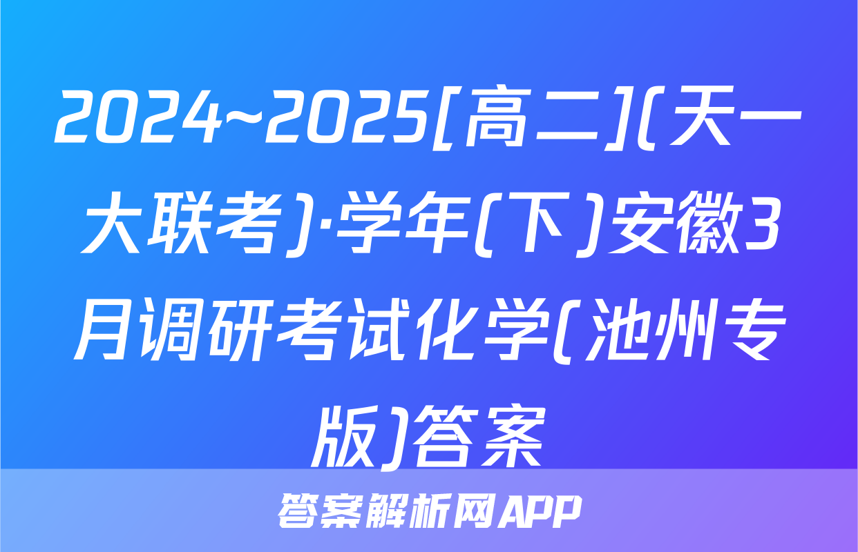 2024~2025[高二](天一大联考)·学年(下)安徽3月调研考试化学(池州专版)答案