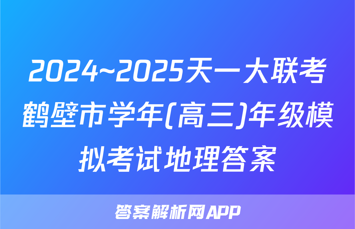 2024~2025天一大联考鹤壁市学年(高三)年级模拟考试地理答案