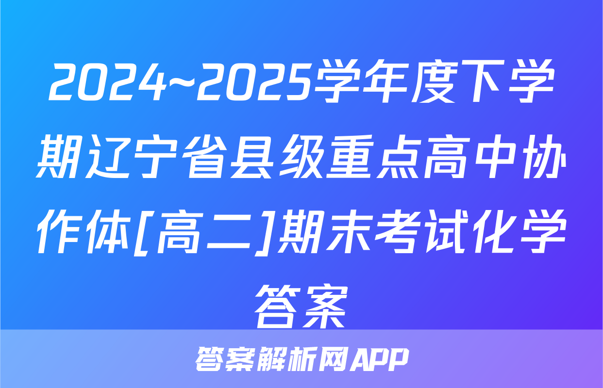 2024~2025学年度下学期辽宁省县级重点高中协作体[高二]期末考试化学答案