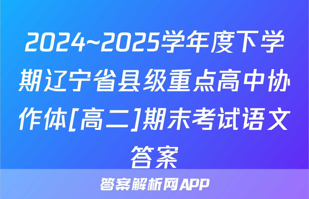 2024~2025学年度下学期辽宁省县级重点高中协作体[高二]期末考试语文答案