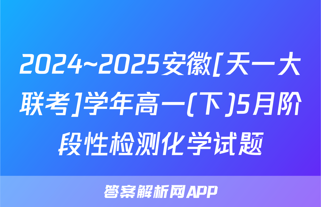 2024~2025安徽[天一大联考]学年高一(下)5月阶段性检测化学试题
