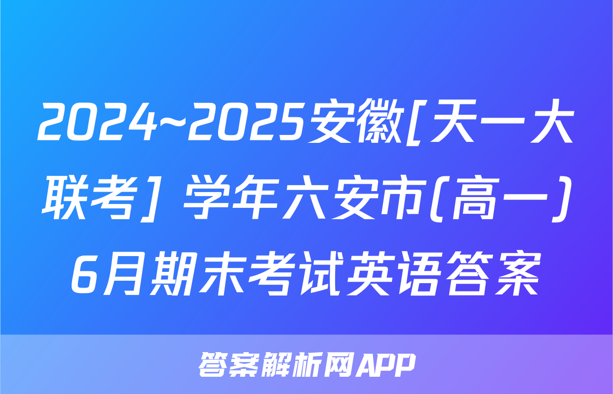 2024~2025安徽[天一大联考] 学年六安市(高一)6月期末考试英语答案