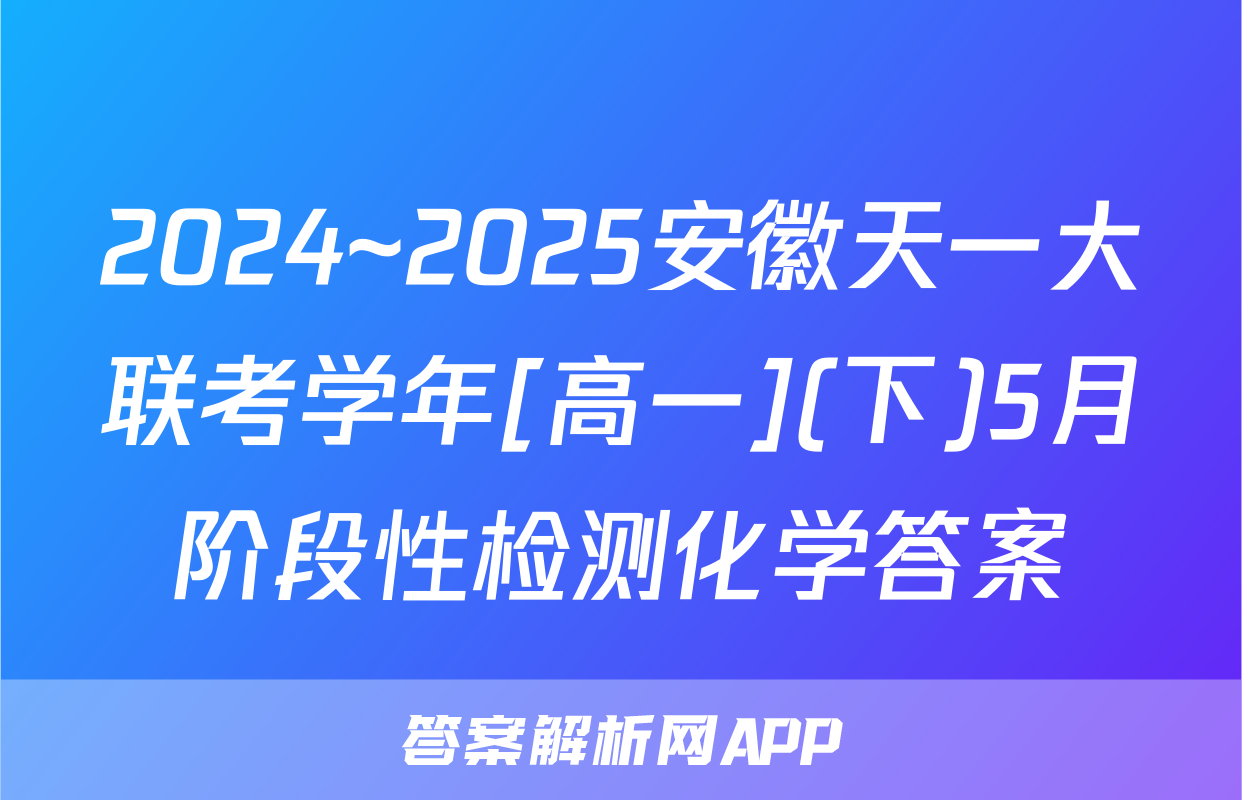 2024~2025安徽天一大联考学年[高一](下)5月阶段性检测化学答案