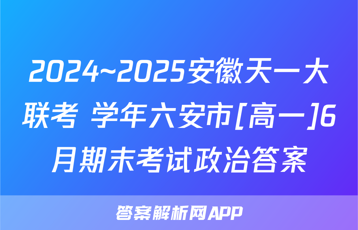2024~2025安徽天一大联考 学年六安市[高一]6月期末考试政治答案