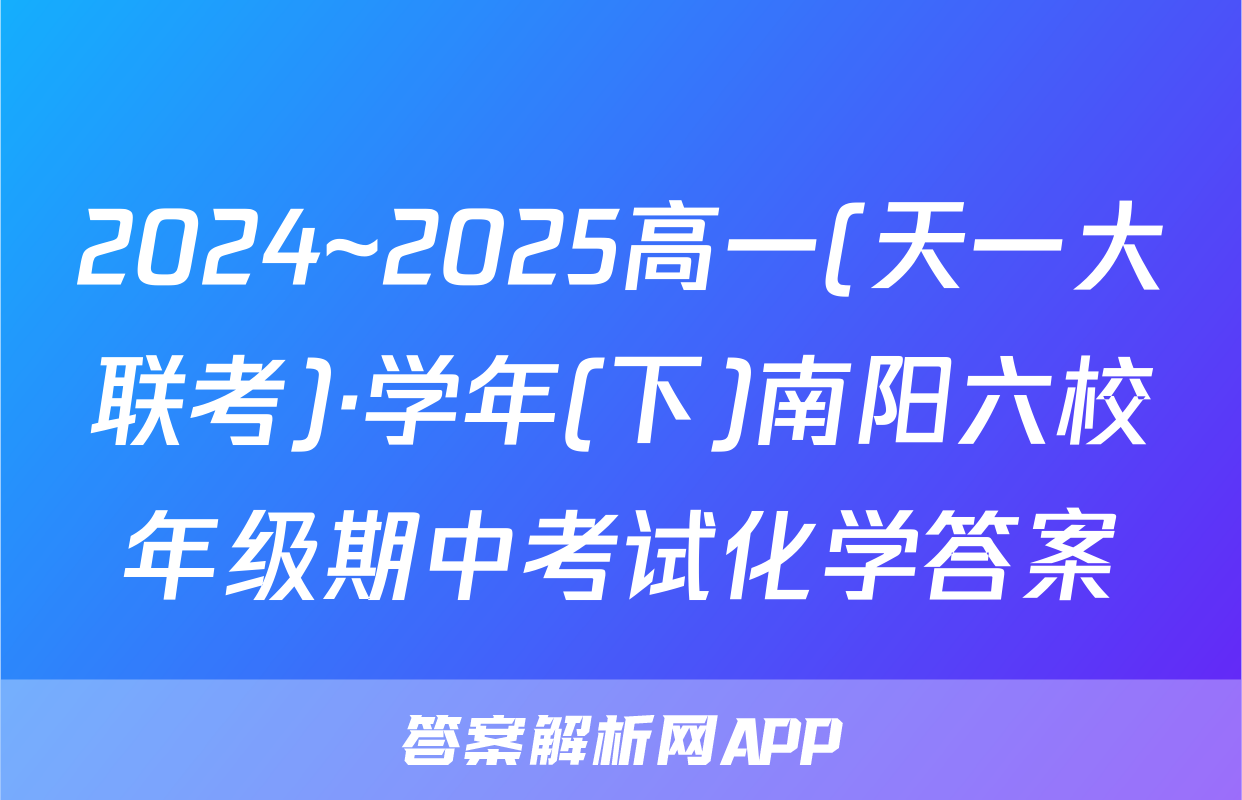 2024~2025高一(天一大联考)·学年(下)南阳六校年级期中考试化学答案