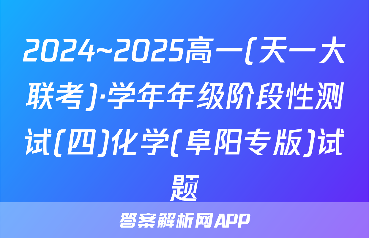 2024~2025高一(天一大联考)·学年年级阶段性测试(四)化学(阜阳专版)试题