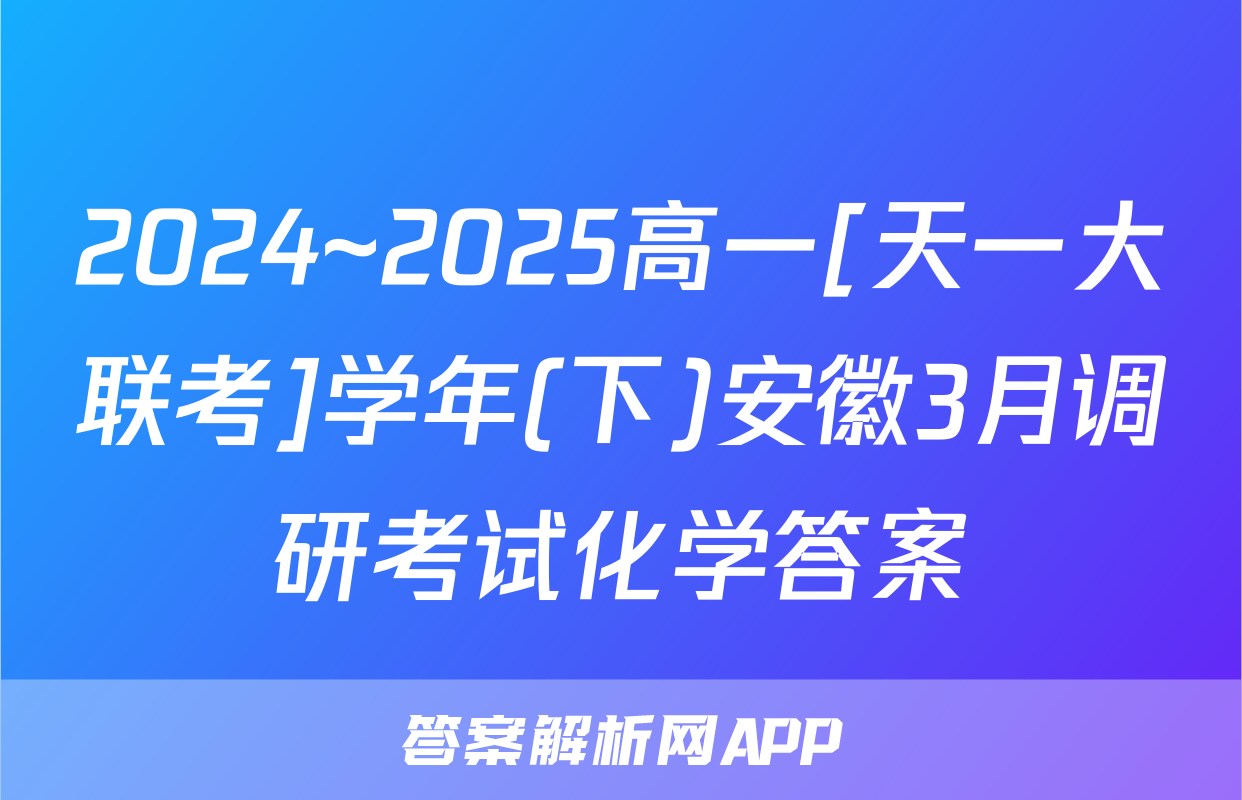 2024~2025高一[天一大联考]学年(下)安徽3月调研考试化学答案